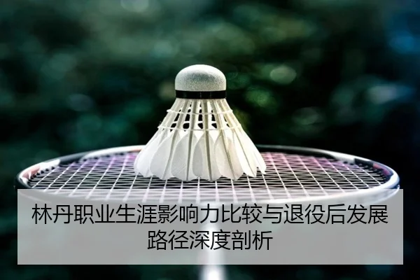 林丹职业生涯影响力比较与退役后发展路径深度剖析