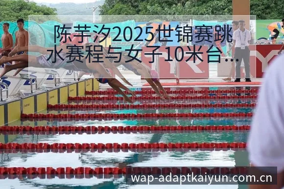 陈芋汐2025世锦赛跳水赛程与女子10米台阵容影响深度分 - 开云APP